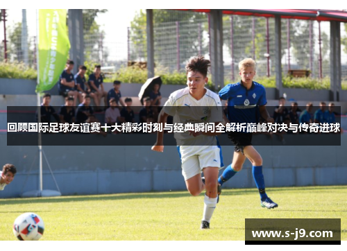 回顾国际足球友谊赛十大精彩时刻与经典瞬间全解析巅峰对决与传奇进球 回顾国际足球友谊赛十大精彩时刻与经典瞬间全解析巅峰对决与传奇进球