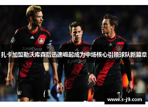 扎卡加盟勒沃库森后迅速崛起成为中场核心引领球队新篇章