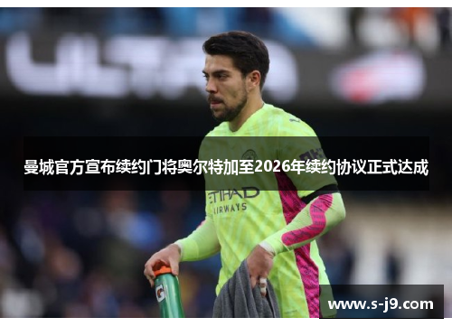 曼城官方宣布续约门将奥尔特加至2026年续约协议正式达成