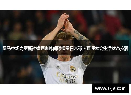 皇马中场克罗斯社媒晒训练间隙惬意日常球迷直呼太会生活状态拉满 皇马中场克罗斯社媒晒训练间隙惬意日常球迷直呼太会生活状态拉满