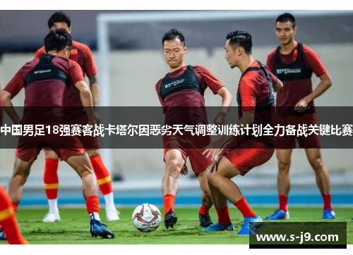 中国男足18强赛客战卡塔尔因恶劣天气调整训练计划全力备战关键比赛