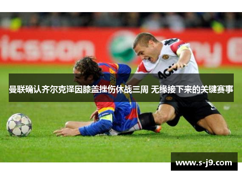 曼联确认齐尔克泽因膝盖挫伤休战三周 无缘接下来的关键赛事