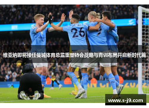 维亚纳即将接任曼城体育总监重塑转会战略与青训布局开启新时代篇