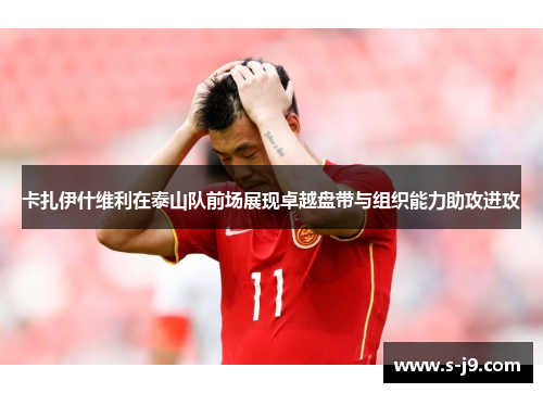 卡扎伊什维利在泰山队前场展现卓越盘带与组织能力助攻进攻
