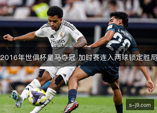 2016年世俱杯皇马夺冠 加时赛连入两球锁定胜局